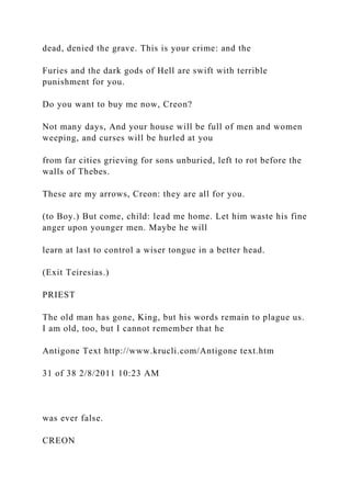dead, denied the grave. This is your crime: and the
Furies and the dark gods of Hell are swift with terrible
punishment for you.
Do you want to buy me now, Creon?
Not many days, And your house will be full of men and women
weeping, and curses will be hurled at you
from far cities grieving for sons unburied, left to rot before the
walls of Thebes.
These are my arrows, Creon: they are all for you.
(to Boy.) But come, child: lead me home. Let him waste his fine
anger upon younger men. Maybe he will
learn at last to control a wiser tongue in a better head.
(Exit Teiresias.)
PRIEST
The old man has gone, King, but his words remain to plague us.
I am old, too, but I cannot remember that he
Antigone Text http://www.krucli.com/Antigone text.htm
31 of 38 2/8/2011 10:23 AM
was ever false.
CREON
 