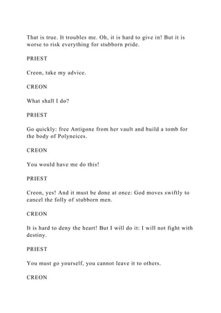 That is true. It troubles me. Oh, it is hard to give in! But it is
worse to risk everything for stubborn pride.
PRIEST
Creon, take my advice.
CREON
What shall I do?
PRIEST
Go quickly: free Antigone from her vault and build a tomb for
the body of Polyneices.
CREON
You would have me do this!
PRIEST
Creon, yes! And it must be done at once: God moves swiftly to
cancel the folly of stubborn men.
CREON
It is hard to deny the heart! But I will do it: I will not fight with
destiny.
PRIEST
You must go yourself, you cannot leave it to others.
CREON
 