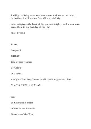 I will go. --Bring axes, servants: come with me to the tomb. I
buried her, I will set her free. Oh quickly! My
mind misgives--the laws of the gods are mighty, and a man must
serve them to the last day of his life!
(Exit Creon.)
Paean
Strophe 1
PRIEST
God of many names
CHORUS
O Iacchos
Antigone Text http://www.krucli.com/Antigone text.htm
32 of 38 2/8/2011 10:23 AM
son
of Kadmeian Semele
O born of the Thunder!
Guardian of the West
 
