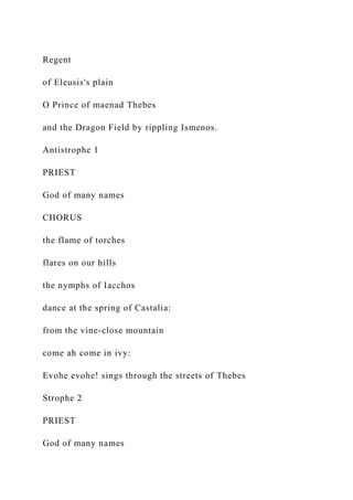 Regent
of Eleusis's plain
O Prince of maenad Thebes
and the Dragon Field by rippling Ismenos.
Antistrophe 1
PRIEST
God of many names
CHORUS
the flame of torches
flares on our hills
the nymphs of Iacchos
dance at the spring of Castalia:
from the vine-close mountain
come ah come in ivy:
Evohe evohe! sings through the streets of Thebes
Strophe 2
PRIEST
God of many names
 