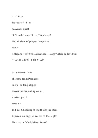 CHORUS
Iacchos of Thebes
heavenly Child
of Semele bride of the Thunderer!
The shadow of plague is upon us:
come
Antigone Text http://www.krucli.com/Antigone text.htm
33 of 38 2/8/2011 10:23 AM
with clement feet
oh come from Parnasos
down the long slopes
across the lamenting water
Antistrophe 2
PRIEST
Io Fire! Chorister of the throbbing stars!
O purest among the voices of the night!
Thou son of God, blaze for us!
 