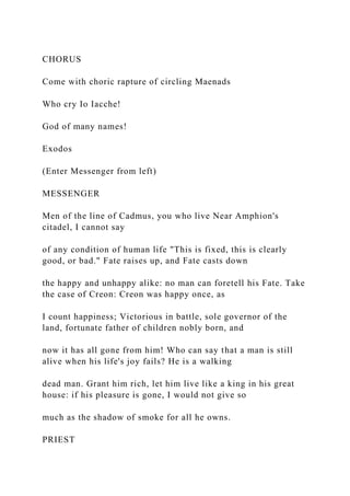 CHORUS
Come with choric rapture of circling Maenads
Who cry Io Iacche!
God of many names!
Exodos
(Enter Messenger from left)
MESSENGER
Men of the line of Cadmus, you who live Near Amphion's
citadel, I cannot say
of any condition of human life "This is fixed, this is clearly
good, or bad." Fate raises up, and Fate casts down
the happy and unhappy alike: no man can foretell his Fate. Take
the case of Creon: Creon was happy once, as
I count happiness; Victorious in battle, sole governor of the
land, fortunate father of children nobly born, and
now it has all gone from him! Who can say that a man is still
alive when his life's joy fails? He is a walking
dead man. Grant him rich, let him live like a king in his great
house: if his pleasure is gone, I would not give so
much as the shadow of smoke for all he owns.
PRIEST
 