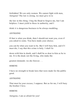 forbidden! We are only women. We cannot fight with men,
Antigone! The law is strong, we must give in to
the law in this thing. I beg the Dead to forgive me, but I am
helpless: I must yield to those in authority, and I
think it is dangerous business to be always meddling.
ANTIGONE
If that is what you think, then I should not want you, even if
you asked to come. You have made your choice;
you can be what you want to be. But I will bury him, and if I
must die, I say that this crime is holy. I shall lie
down with him in death, and I shall be as dear to him as he to
me. It is the dead, not the living, who make the
greatest demands: we die forever. . .
ISMENE
I have no strength to break laws that were made for the public
good.
ANTIGONE
That must be your excuse, I suppose. But as for me, I will bury
the brother I love.
ISMENE
Antigone, I am so afraid for you!
 