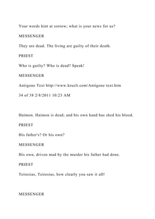 Your words hint at sorrow; what is your news for us?
MESSENGER
They are dead. The living are guilty of their death.
PRIEST
Who is guilty? Who is dead? Speak!
MESSENGER
Antigone Text http://www.krucli.com/Antigone text.htm
34 of 38 2/8/2011 10:23 AM
Haimon. Haimon is dead; and his own hand has shed his blood.
PRIEST
His father's? Or his own?
MESSENGER
His own, driven mad by the murder his father had done.
PRIEST
Teiresias, Teiresias, how clearly you saw it all!
MESSENGER
 