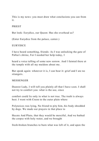 This is my news: you must draw what conclusions you can from
it.
PRIEST
But look: Eurydice, our Queen: Has she overhead us?
(Enter Eurydice from the palace, center.)
EURYDICE
I have heard something, friends: As I was unlocking the gate of
Pallas's shrine, For I needed her help today, I
heard a voice telling of some new sorrow. And I fainted there at
the temple with all my maidens about me.
But speak again: whatever it is, I can bear it: grief and I are no
strangers.
MESSENGER
Dearest Lady, I will tell you plainly all that I have seen. I shall
not try to comfort you: what is the use, since
comfort could lie only in what is not true. The truth is always
best. I went with Creon to the outer plain where
Polyneices was lying, No friend to pity him, his body shredded
by dogs. We made our prayers in that place to
Hecate And Pluto, that they would be merciful, And we bathed
the corpse with holy water, and we brought
fresh-broken branches to burn what was left of it, and upon the
 