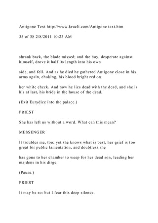 Antigone Text http://www.krucli.com/Antigone text.htm
35 of 38 2/8/2011 10:23 AM
shrank back, the blade missed; and the boy, desperate against
himself, drove it half its length into his own
side, and fell. And as he died he gathered Antigone close in his
arms again, choking, his blood bright red on
her white cheek. And now he lies dead with the dead, and she is
his at last, his bride in the house of the dead.
(Exit Eurydice into the palace.)
PRIEST
She has left us without a word. What can this mean?
MESSENGER
It troubles me, too; yet she knows what is best, her grief is too
great for public lamentation, and doubtless she
has gone to her chamber to weep for her dead son, leading her
maidens in his dirge.
(Pause.)
PRIEST
It may be so: but I fear this deep silence.
 