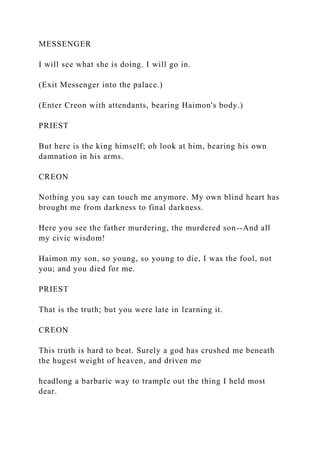 MESSENGER
I will see what she is doing. I will go in.
(Exit Messenger into the palace.)
(Enter Creon with attendants, bearing Haimon's body.)
PRIEST
But here is the king himself; oh look at him, bearing his own
damnation in his arms.
CREON
Nothing you say can touch me anymore. My own blind heart has
brought me from darkness to final darkness.
Here you see the father murdering, the murdered son--And all
my civic wisdom!
Haimon my son, so young, so young to die, I was the fool, not
you; and you died for me.
PRIEST
That is the truth; but you were late in learning it.
CREON
This truth is hard to beat. Surely a god has crushed me beneath
the hugest weight of heaven, and driven me
headlong a barbaric way to trample out the thing I held most
dear.
 