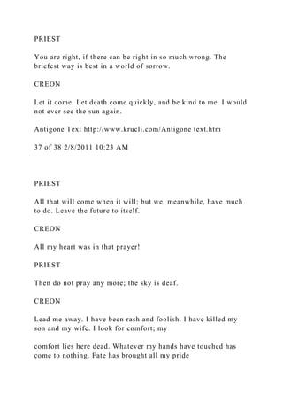 PRIEST
You are right, if there can be right in so much wrong. The
briefest way is best in a world of sorrow.
CREON
Let it come. Let death come quickly, and be kind to me. I would
not ever see the sun again.
Antigone Text http://www.krucli.com/Antigone text.htm
37 of 38 2/8/2011 10:23 AM
PRIEST
All that will come when it will; but we, meanwhile, have much
to do. Leave the future to itself.
CREON
All my heart was in that prayer!
PRIEST
Then do not pray any more; the sky is deaf.
CREON
Lead me away. I have been rash and foolish. I have killed my
son and my wife. I look for comfort; my
comfort lies here dead. Whatever my hands have touched has
come to nothing. Fate has brought all my pride
 