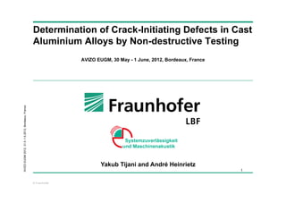 Determination of Crack-Initiating Defects in Cast
                                                    Aluminium Alloys by Non-destructive Testing
                                                                   AVIZO EUGM, 30 May - 1 June, 2012, Bordeaux, France
AVIZO EUGM 2012. 31.5.-1.6.2012, Bordeaux, France




                                                                           Yakub Tijani and André Heinrietz
                                                                                                                         1


                                                    © Fraunhofer
 