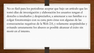 No es fácil para los periodistas aceptar que bajo un artículo que les
tomó días de investigación y elaboración los usuarios tengan el
derecho a insultarlos y despreciarlos, a amenazar a sus familias o a
colgar fotomontajes con su cara; pero éstas son algunas de las
consecuencias negativas de la Web 2.0, y solamente aceptándolas y
evitando astutamente los abusos es posible alcanzar el éxito sin
morir en el intento.
 