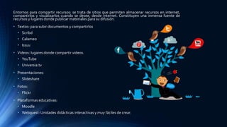 Entornos para compartir recursos: se trata de sitios que permiten almacenar recursos en internet,
compartirlos y visualizarlos cuando se desee, desde internet. Constituyen una inmensa fuente de
recursos y lugares donde publicar materiales para su difusión.
• Textos: para subir documentos y compartirlos
• Scribd
• Calameo
• Issuu
• Videos: lugares donde compartir videos.
• YouTube
• Universia.tv
• Presentaciones:
• Slideshare
• Fotos:
• Flickr
• Plataformas educativas:
• Moodle
• Webquest: Unidades didácticas interactivas y muy fáciles de crear.
 