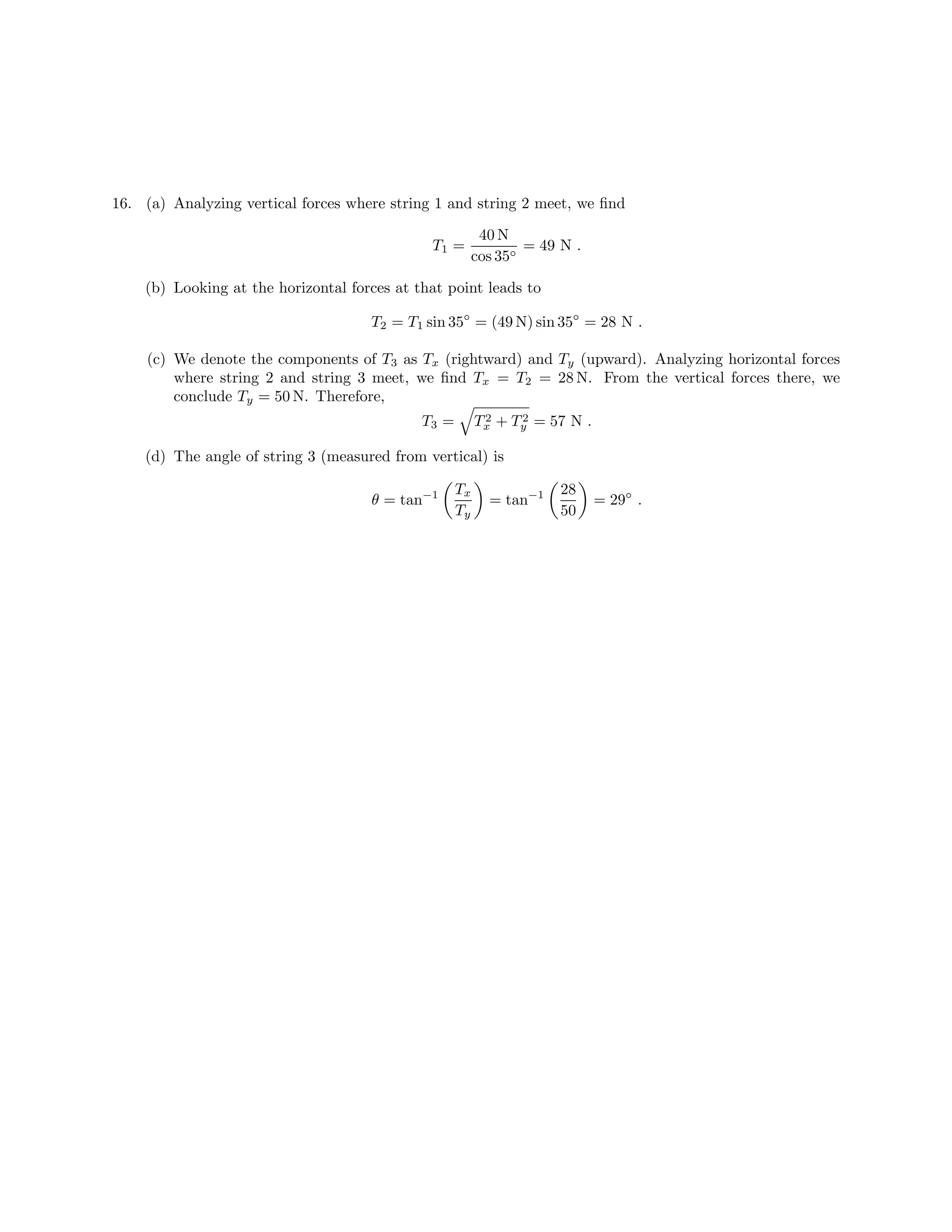 16. (a) Analyzing vertical forces where string 1 and string 2 meet, we find
40 N
T1 = = 49 N .
cos 35◦
(b) Looking at the horizontal forces at that point leads to
T2 = T1 sin 35◦ = (49 N) sin 35◦ = 28 N .
(c) We denote the components of T3 as Tx (rightward) and Ty (upward). Analyzing horizontal forces
where string 2 and string 3 meet, we find Tx = T2 = 28 N. From the vertical forces there, we
conclude Ty = 50 N. Therefore,
T3 = 2 2
Tx + Ty = 57 N .
(d) The angle of string 3 (measured from vertical) is
Tx 28
θ = tan−1 = tan−1 = 29◦ .
Ty 50