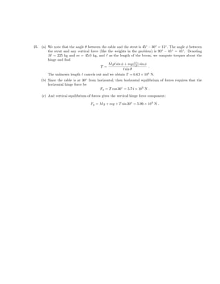 25. (a) We note that the angle θ between the cable and the strut is 45◦ − 30◦ = 15◦ . The angle φ between
the strut and any vertical force (like the weights in the problem) is 90◦ − 45◦ = 45◦ . Denoting
M = 225 kg and m = 45.0 kg, and as the length of the boom, we compute torques about the
hinge and find
M g sin φ + mg 2 sin φ
T = .
sin θ
The unknown length cancels out and we obtain T = 6.63 × 103 N.
(b) Since the cable is at 30◦ from horizontal, then horizontal equilibrium of forces requires that the
horizontal hinge force be
Fx = T cos 30◦ = 5.74 × 103 N .
(c) And vertical equilibrium of forces gives the vertical hinge force component:
Fy = M g + mg + T sin 30◦ = 5.96 × 103 N .
