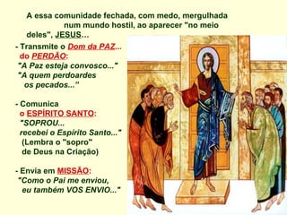 A essa comunidade fechada, com medo, mergulhada
              num mundo hostil, ao aparecer "no meio
    deles", JESUS…
- Transmite o Dom da PAZ...
  do PERDÃO:
 "A Paz esteja convosco..."
 "A quem perdoardes
   os pecados...”

- Comunica
  o ESPÍRITO SANTO:
  "SOPROU...
  recebei o Espírito Santo..."
   (Lembra o "sopro"
   de Deus na Criação)

- Envia em MISSÃO:
 "Como o Pai me enviou,
  eu também VOS ENVIO..."
 