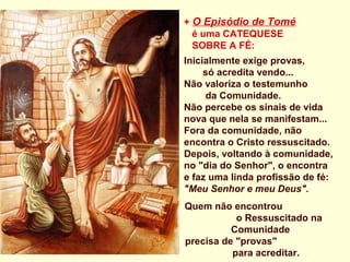 + O Episódio de Tomé
  é uma CATEQUESE
  SOBRE A FÉ:
Inicialmente exige provas,
     só acredita vendo...
Não valoriza o testemunho
     da Comunidade.
Não percebe os sinais de vida
nova que nela se manifestam...
Fora da comunidade, não
encontra o Cristo ressuscitado.
Depois, voltando à comunidade,
no "dia do Senhor", o encontra
e faz uma linda profissão de fé:
"Meu Senhor e meu Deus".
Quem não encontrou
           o Ressuscitado na
          Comunidade
precisa de "provas"
          para acreditar. 
 