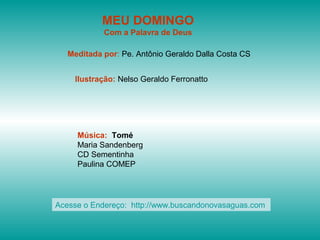 MEU DOMINGO
            Com a Palavra de Deus

   Meditada por: Pe. Antônio Geraldo Dalla Costa CS


    Ilustração: Nelso Geraldo Ferronatto




     Música: Tomé
     Maria Sandenberg
     CD Sementinha
     Paulina COMEP




Acesse o Endereço: http://www.buscandonovasaguas.com
 