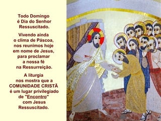 Todo Domingo
   é Dia do Senhor
    Ressuscitado.
   Vivendo ainda
 o clima de Páscoa,
 nos reunimos hoje
 em nome de Jesus,
   para proclamar
      a nossa fé
  na Ressurreição.
       A liturgia
   nos mostra que a
COMUNIDADE CRISTÃ
é um lugar privilegiado
    de "Encontro"
      com Jesus
    Ressuscitado.
 