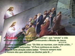 A 1a Leitura apresenta um dos "Sumários", que "retrata" a vida
da Comunidade de Jerusalém, continuando a Missão de Jesus.
                                                      (At 5,12-16)
- Era uma comunidade viva: "Os fiéis se reuniam, com muita união..."
- Eram pessoas estimadas: "O Povo estimava-os muito..."
- Exercia forte atração sobre todos: "Crescia sempre mais
  o número dos que aderiam ao Senhor pela fé ...“
 