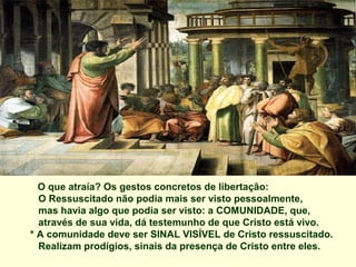 O que atraía? Os gestos concretos de libertação:
  O Ressuscitado não podia mais ser visto pessoalmente,
  mas havia algo que podia ser visto: a COMUNIDADE, que,
  através de sua vida, dá testemunho de que Cristo está vivo.
* A comunidade deve ser SINAL VISÍVEL de Cristo ressuscitado.
  Realizam prodígios, sinais da presença de Cristo entre eles.
 
