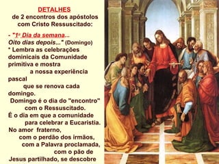 DETALHES
 de 2 encontros dos apóstolos
   com Cristo Ressuscitado:
- "1o Dia da semana...
Oito dias depois..." (Domingo)
* Lembra as celebrações
dominicais da Comunidade
primitiva e mostra
         a nossa experiência
pascal
      que se renova cada
domingo.
 Domingo é o dia do "encontro"
       com o Ressuscitado.
É o dia em que a comunidade
       para celebrar a Eucaristia.
No amor fraterno,
    com o perdão dos irmãos,
      com a Palavra proclamada,
                 com o pão de
Jesus partilhado, se descobre
 
