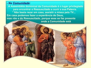- Na Comunidade:
  A Assembléia dominical da Comunidade é o lugar privilegiado
      para encontrar o Ressuscitado e ouvir a sua Palavra.
     * Não basta rezar em casa, assistir a missa pela TV...
Em casa podemos fazer a experiência de Deus,
mas não a do Ressuscitado, porque esse se faz presente
                            onde a Comunidade está
reunida…
 