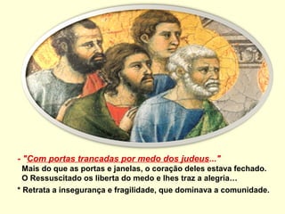 - "Com portas trancadas por medo dos judeus..."
  Mais do que as portas e janelas, o coração deles estava fechado.
  O Ressuscitado os liberta do medo e lhes traz a alegria…
* Retrata a insegurança e fragilidade, que dominava a comunidade.
 