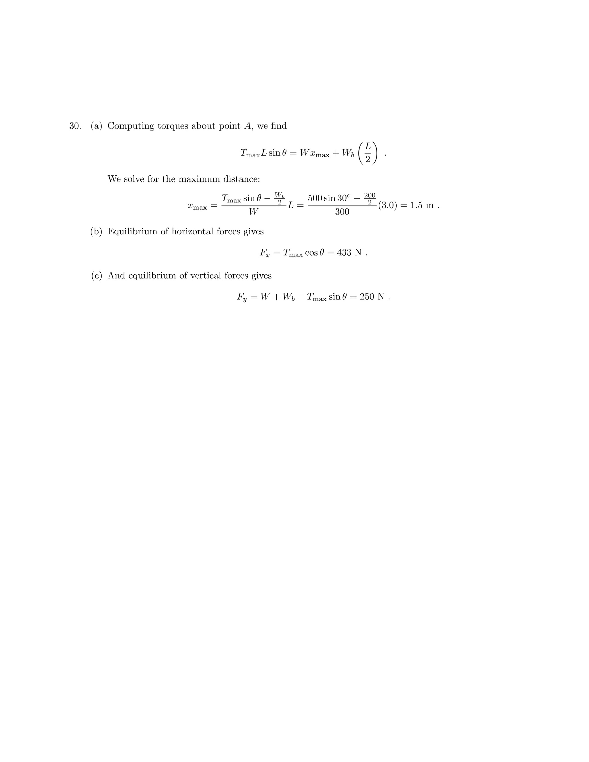30. (a) Computing torques about point A, we find
L
Tmax L sin θ = W xmax + Wb .
2
We solve for the maximum distance:
Tmax sin θ − Wb
2 500 sin 30◦ − 200
2
xmax = L= (3.0) = 1.5 m .
W 300
(b) Equilibrium of horizontal forces gives
Fx = Tmax cos θ = 433 N .
(c) And equilibrium of vertical forces gives
Fy = W + Wb − Tmax sin θ = 250 N .