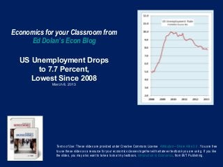 Economics for your Classroom from
     Ed Dolan’s Econ Blog

  US Unemployment Drops
       to 7.7 Percent,
     Lowest Since 2008
            March 8, 2013




              Terms of Use: These slides are provided under Creative Commons License Attribution—Share Alike 3.0 . You are free
              to use these slides as a resource for your economics classes together with whatever textbook you are using. If you like
              the slides, you may also want to take a look at my textbook, Introduction to Economics, from BVT Publishing.
 
