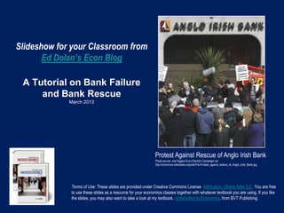 Slideshow for your Classroom from
       Ed Dolan’s Econ Blog

 A Tutorial on Bank Failure
     and Bank Rescue
             March 2013




                                                             Protest Against Rescue of Anglo Irish Bank
                                                             Photo source: Joe Higgins Euro Election Campaign via
                                                             http://commons.wikimedia.org/wiki/File:Protest_against_bailout_of_Anglo_Irish_Bank.jpg




             Terms of Use: These slides are provided under Creative Commons License Attribution—Share Alike 3.0 . You are free
             to use these slides as a resource for your economics classes together with whatever textbook you are using. If you like
             the slides, you may also want to take a look at my textbook, Introduction to Economics, from BVT Publishing.
 