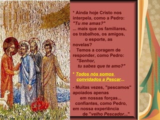 * Ainda hoje Cristo nos
interpela, como a Pedro:
"Tu me amas?"
... mais que os familiares,
os trabalhos, os amigos,
        o esporte, as
novelas?
   Temos a coragem de
responder, como Pedro:
   "Senhor,
    tu sabes que te amo?"
* Todos nós somos
  convidados a Pescar...
- Muitas vezes, "pescamos"
apoiados apenas
    em nossas forças...
  confiantes, como Pedro,
em nossa experiência
     de "velho Pescador..."
 