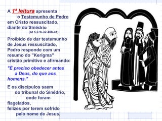 A 1ª leitura apresenta
    o Testemunho de Pedro
em Cristo ressuscitado,
diante do Sinédrio
          (At 5,27b-32.40b-41)

Proibido de dar testemunho
de Jesus ressuscitado,
Pedro responde com um
resumo do "Kerigma"
cristão primitivo e afirmando:
"É preciso obedecer antes
   a Deus, do que aos
homens."
E os discípulos saem
    do tribunal do Sinédrio,
          onde foram
flagelados,
felizes por terem sofrido
     pelo nome de Jesus.
 