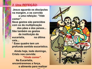 2. Uma REFEIÇÃO:
 Jesus aguarda os discípulos
na margem, e os convida
      a uma refeição: "Vide
comer".
Seus gestos são parecidos
com os da multiplicação
    dos pães e dos peixes...
São também os gestos
      da instituição da
eucaristia,        na última
ceia...
* Esse quadro tem um
profundo sentido eucarístico.
 Ainda hoje, todo domingo,
Cristo nos convida:
         "Vinde comer".
   Na Eucaristia,
encontraremos a força,
     o alimento para realizar
 