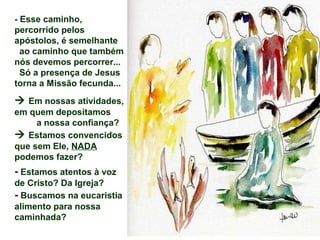 - Esse caminho,
percorrido pelos
apóstolos, é semelhante
  ao caminho que também
nós devemos percorrer...
  Só a presença de Jesus
torna a Missão fecunda...

 Em nossas atividades,
em quem depositamos
     a nossa confiança?
 Estamos convencidos
que sem Ele, NADA
podemos fazer?
- Estamos atentos à voz
de Cristo? Da Igreja?
- Buscamos na eucaristia
alimento para nossa
caminhada?
 