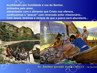 Acolhendo com humildade a voz do Senhor,
animados pelo amor,
alimentados com o alimento que Cristo nos oferece,
continuemos a "pescar" com renovado ardor missionário...
Com Jesus, teremos a certeza de que a pesca será abundante...




                      Pe. Antônio Geraldo Dalla Costa CS - 14.04.2013
 