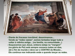 - Diante do fracasso inevitável, desanimamos...
  Vendo as "redes vazias", somos tentados largar tudo e
  voltar à vidinha antiga... (na família, na comunidade...)
- Esquecemos que Jesus, embora esteja na "margem"
  (na glória do Pai) está sempre conosco todos os dias,
  até o fim do mundo e deve ser o CENTRO da Missão...
  Ele continua nos indicando onde e quando lançar as redes.
 