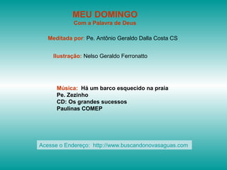 MEU DOMINGO
            Com a Palavra de Deus

   Meditada por: Pe. Antônio Geraldo Dalla Costa CS


    Ilustração: Nelso Geraldo Ferronatto




      Música: Há um barco esquecido na praia
      Pe. Zezinho
      CD: Os grandes sucessos
      Paulinas COMEP




Acesse o Endereço: http://www.buscandonovasaguas.com
 