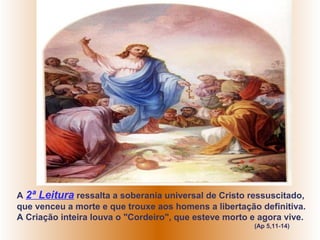 A 2ª Leitura ressalta a soberania universal de Cristo ressuscitado,
que venceu a morte e que trouxe aos homens a libertação definitiva.
A Criação inteira louva o "Cordeiro", que esteve morto e agora vive.
                                                       (Ap 5,11-14)
 