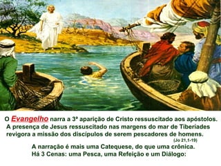O Evangelho narra a 3ª aparição de Cristo ressuscitado aos apóstolos.
A presença de Jesus ressuscitado nas margens do mar de Tiberíades
revigora a missão dos discípulos de serem pescadores de homens.
                                                      (Jo 21,1-19)
        A narração é mais uma Catequese, do que uma crônica.
        Há 3 Cenas: uma Pesca, uma Refeição e um Diálogo:
 