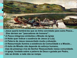 - Jesus queria lembrá-los que os tinha convidado para outra Pesca...
  Eles deviam ser "pescadores de homens"...
* A Pesca milagrosa simboliza a Missão da Igreja
- A Noite quer indicar a ausência de Jesus (a Luz).
- A Palavra de Jesus ressuscitado muda a situação.
- A Ressurreição ilumina a existência da Comunidade e a Missão...
- O êxito da Missão não depende do esforço humano,
  mas da presença viva do Senhor Ressuscitado nessa comunidade.
- A Igreja, fundada sobre a palavra de Deus e guiada por Pedro,
  não se divide: a rede não se rompe.
 