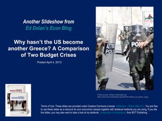 Another Slideshow from
      Ed Dolan’s Econ Blog

  Why hasn’t the US become
another Greece? A Comparison
    of Two Budget Crises
           Posted April 4, 2013




                                                                      Photo source: Athens Indymedia via
                                                                      http://commons.wikimedia.org/wiki/File:Greek_riot_police_3.jpg




             Terms of Use: These slides are provided under Creative Commons License Attribution—Share Alike 3.0 . You are free
             to use these slides as a resource for your economics classes together with whatever textbook you are using. If you like
             the slides, you may also want to take a look at my textbook, Introduction to Economics, from BVT Publishing.
 