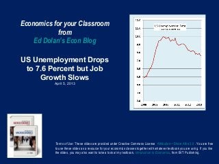 Economics for your Classroom
            from
    Ed Dolan’s Econ Blog

US Unemployment Drops
 to 7.6 Percent but Job
     Growth Slows
          April 5, 2013




          Terms of Use: These slides are provided under Creative Commons License Attribution—Share Alike 3.0 . You are free
          to use these slides as a resource for your economics classes together with whatever textbook you are using. If you like
          the slides, you may also want to take a look at my textbook, Introduction to Economics, from BVT Publishing.
 