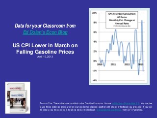 Data for your Classroom from
    Ed Dolan’s Econ Blog

US CPI Lower in March on
 Falling Gasoline Prices
          April 16, 2013




            Terms of Use: These slides are provided under Creative Commons License Attribution—Share Alike 3.0 . You are free
            to use these slides as a resource for your economics classes together with whatever textbook you are using. If you like
            the slides, you may also want to take a look at my textbook, Introduction to Economics, from BVT Publishing.
 