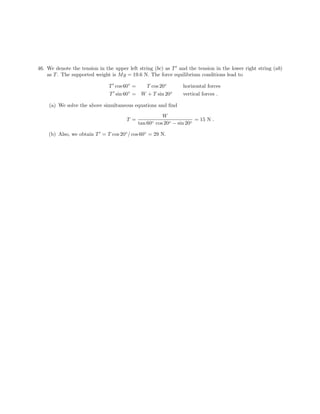 46. We denote the tension in the upper left string (bc) as T and the tension in the lower right string (ab)
as T . The supported weight is M g = 19.6 N. The force equilibrium conditions lead to
T cos 60◦ = T cos 20◦ horizontal forces
◦ ◦
T sin 60 = W + T sin 20 vertical forces .
(a) We solve the above simultaneous equations and find
W
T = = 15 N .
tan 60◦ cos 20◦ − sin 20◦
(b) Also, we obtain T = T cos 20◦ / cos 60◦ = 29 N.
