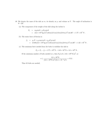 49. We denote the mass of the slab as m, its density as ρ, and volume as V . The angle of inclination is
    θ = 26◦ .

    (a) The component of the weight of the slab along the incline is

                    F1   =   mg sin θ = ρV g sin θ
                             (3.2 × 103 kg/m )(43 m)(2.5 m)(12 m)(9.8 m/s2 ) sin 26◦ = 1.77 × 107 N .
                                             3
                         =

    (b) The static force of friction is

               fs    =   µs N = µs mg cos θ = µs ρV g cos θ
                         (0.39)(3.2 × 103 kg/m )(43 m)(2.5 m)(12 m)(9.8 m/s2 ) cos 26◦ = 1.42 × 107 N .
                                              3
                     =

    (c) The minimum force needed from the bolts to stabilize the slab is

                              F2 = F1 − fs = 1.77 × 107 N − 1.42 × 107 N = 3.5 × 106 N .
                                                                                        2
        If the minimum number of bolts needed is n, then F2 /nA ≤ 3.6 × 108 N/m , or

                                                    3.5 × 106 N
                                     n≥                  2                   = 15.2 .
                                          (3.6 × 108 N/m )(6.4 × 10−4 m2 )

        Thus 16 bolts are needed.
 