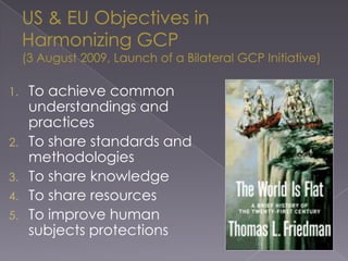 US & EU Objectives inHarmonizing GCP(3 August 2009, Launch of a Bilateral GCP Initiative)To achieve common understandings and practicesTo share standards and methodologiesTo share knowledgeTo share resourcesTo improve human subjects protections
