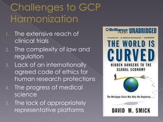 Challenges to GCP HarmonizationThe extensive reach of clinical trialsThe complexity of law and regulationLack of an internationally agreed code of ethics for human research protectionsThe progress of medical scienceThe lack of appropriately representative platforms