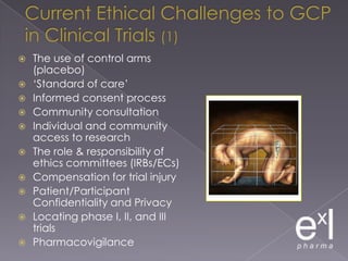 Current Ethical Challenges to GCP in Clinical Trials (1)The use of control arms (placebo)‘Standard of care’Informed consent processCommunity consultationIndividual and community access to researchThe role & responsibility of ethics committees (IRBs/ECs)Compensation for trial injuryPatient/Participant Confidentiality and PrivacyLocating phase I, II, and III trialsPharmacovigilance
