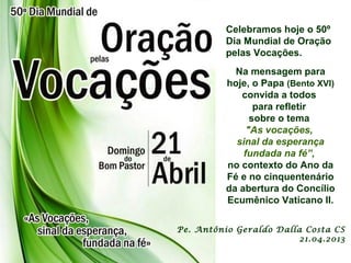 Celebramos hoje o 50º
Dia Mundial de Oração
pelas Vocações.
Na mensagem para
hoje, o Papa (Bento XVI)
convida a todos
para refletir
sobre o tema
"As vocações,
sinal da esperança
fundada na fé”,
no contexto do Ano da
Fé e no cinquentenário
da abertura do Concílio
Ecumênico Vaticano II.
Pe. Antônio Geraldo Dalla Costa CS
21.04.2013
 