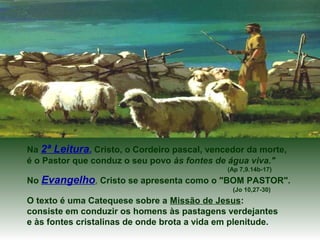 Na 2ª Leitura, Cristo, o Cordeiro pascal, vencedor da morte,
é o Pastor que conduz o seu povo às fontes de água viva."
(Ap 7,9.14b-17)
No Evangelho, Cristo se apresenta como o "BOM PASTOR".
(Jo 10,27-30)
O texto é uma Catequese sobre a Missão de Jesus:
consiste em conduzir os homens às pastagens verdejantes
e às fontes cristalinas de onde brota a vida em plenitude.
 
