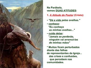 Na Parábola,
vemos DUAS ATITUDES:
1. A Atitude do Pastor (Cristo):
- "Dá a vida pelas ovelhas."
- conhece:
"Eu conheço
as minhas ovelhas..."
- cuida delas:
"Jamais se perderão,
ninguém vai arrancá-las
de minhas mãos"
* Muitos ficam perturbados
diante das falhas
de representantes da Igreja...
das crises e confusões,
que percebem nas
comunidades.
 